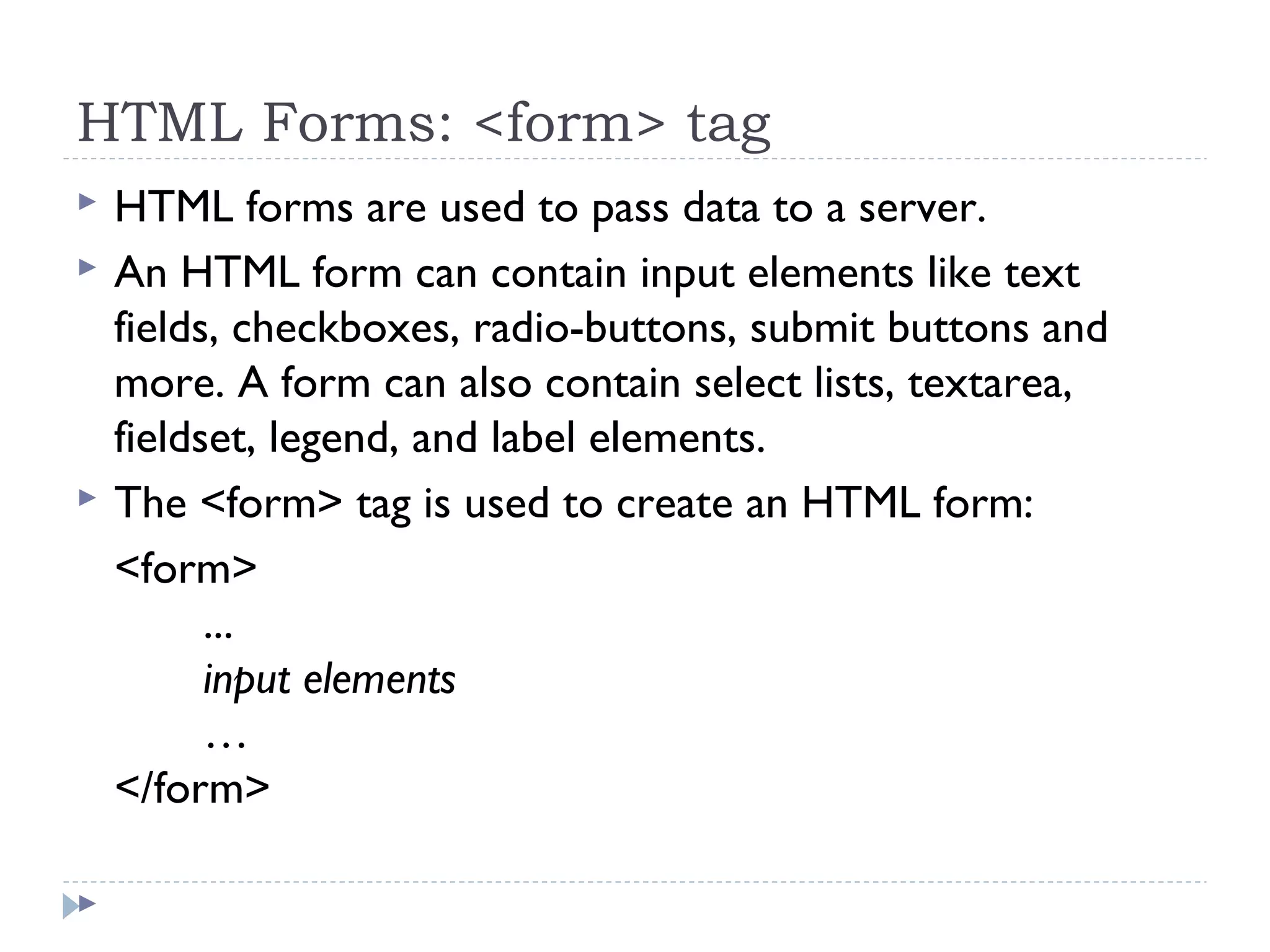 HTML Forms: <form> tag
 HTML forms are used to pass data to a server.
 An HTML form can contain input elements like text
fields, checkboxes, radio-buttons, submit buttons and
more. A form can also contain select lists, textarea,
fieldset, legend, and label elements.
 The <form> tag is used to create an HTML form:
<form>
...
input elements
…
</form>

 