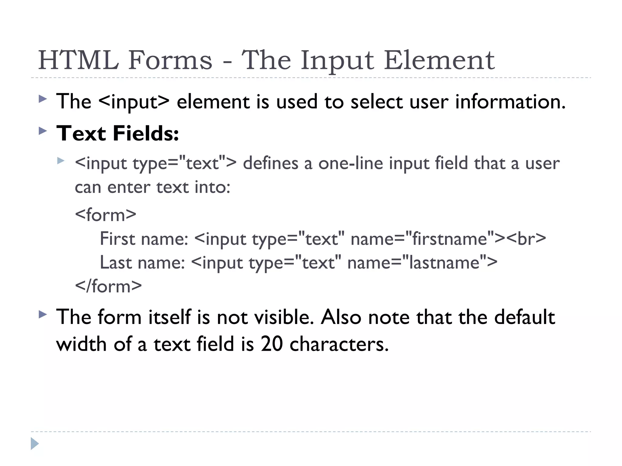 HTML Forms - The Input Element
 The <input> element is used to select user information.
 Text Fields:
 <input type="text"> defines a one-line input field that a user
can enter text into:
<form>
First name: <input type="text" name="firstname"><br>
Last name: <input type="text" name="lastname">
</form>
 The form itself is not visible. Also note that the default
width of a text field is 20 characters. 
 