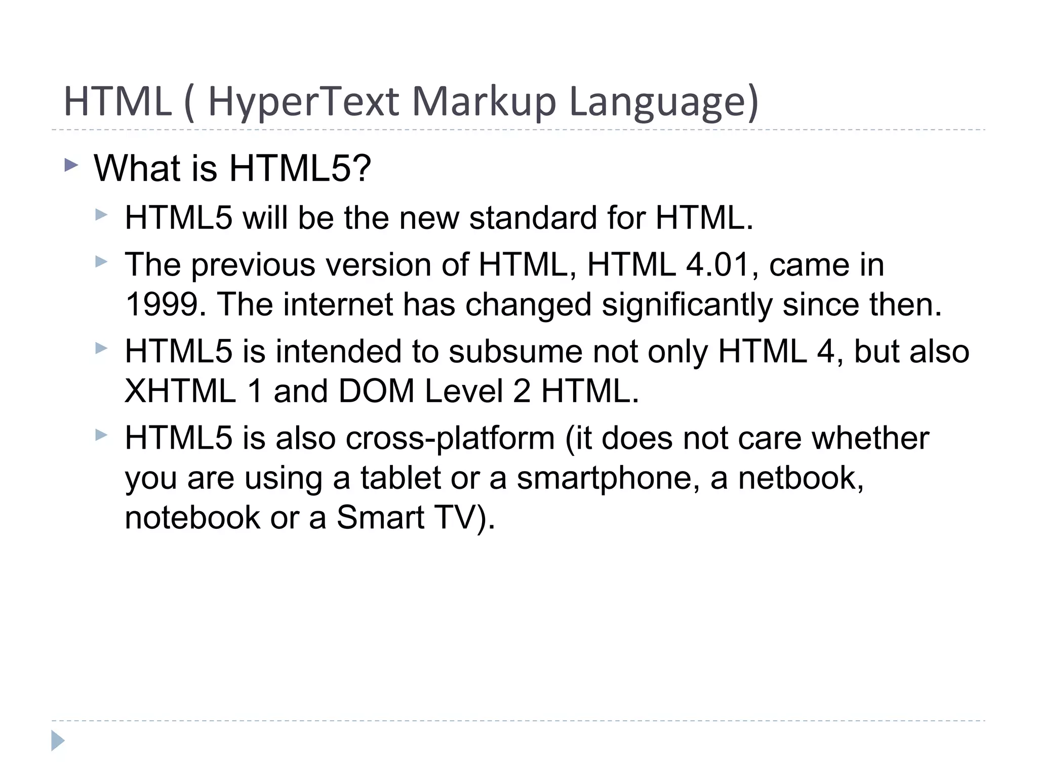 HTML ( HyperText Markup Language)
 What is HTML5?
 HTML5 will be the new standard for HTML.
 The previous version of HTML, HTML 4.01, came in
1999. The internet has changed significantly since then.
 HTML5 is intended to subsume not only HTML 4, but also
XHTML 1 and DOM Level 2 HTML.
 HTML5 is also cross-platform (it does not care whether
you are using a tablet or a smartphone, a netbook,
notebook or a Smart TV).
 