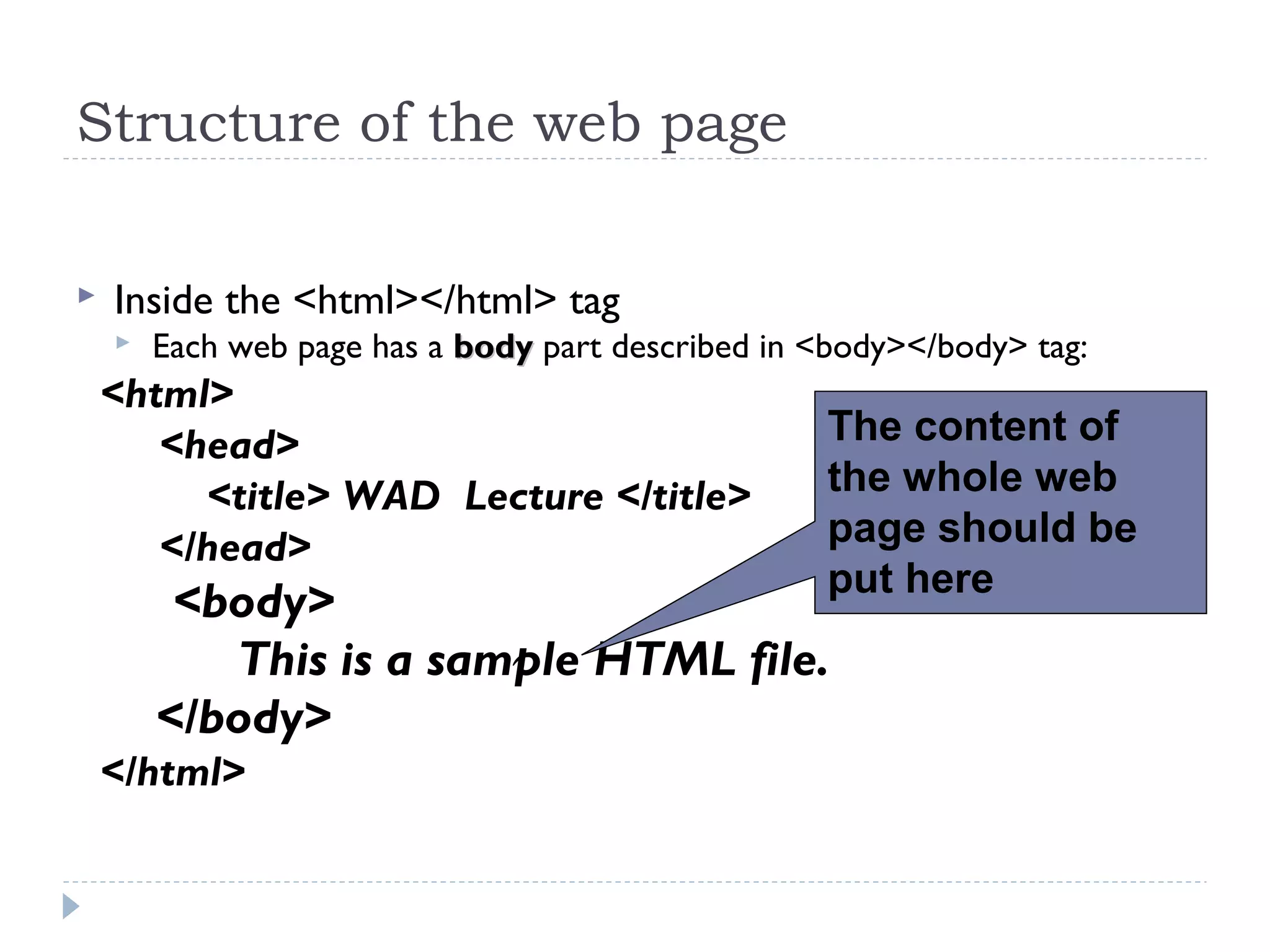 Structure of the web page
 Inside the <html></html> tag
 Each web page has a bodybody part described in <body></body> tag:
<html>
<head>
<title> WAD Lecture </title>
</head>
<body>
This is a sample HTML file.
</body>
</html>
The content of
the whole web
page should be
put here
 