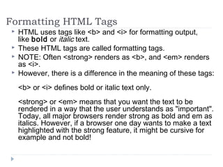 Formatting HTML Tags
 HTML uses tags like <b> and <i> for formatting output,
like bold or italic text.
 These HTML tags are called formatting tags.
 NOTE: Often <strong> renders as <b>, and <em> renders
as <i>.
 However, there is a difference in the meaning of these tags:
<b> or <i> defines bold or italic text only.
<strong> or <em> means that you want the text to be
rendered in a way that the user understands as "important".
Today, all major browsers render strong as bold and em as
italics. However, if a browser one day wants to make a text
highlighted with the strong feature, it might be cursive for
example and not bold!
 