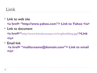 Link
 Link to web site
<a href= “http://www.yahoo.com”> Link to Yahoo </a>
 Link to document
<a href=“http://www.biteducampus.in/img/building.jpg”>Link
</a>
 Email link
<a href= “mailto:name@domain.com”> Link to email
</a>
 