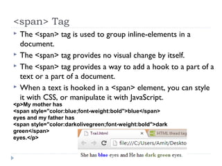 <span> Tag
 The <span> tag is used to group inline-elements in a
document.
 The <span> tag provides no visual change by itself.
 The <span> tag provides a way to add a hook to a part of a
text or a part of a document.
 When a text is hooked in a <span> element, you can style
it with CSS, or manipulate it with JavaScript.
<p>My mother has
<span style="color:blue;font-weight:bold">blue</span>
eyes and my father has
<span style="color:darkolivegreen;font-weight:bold">dark
green</span>
eyes.</p>
 