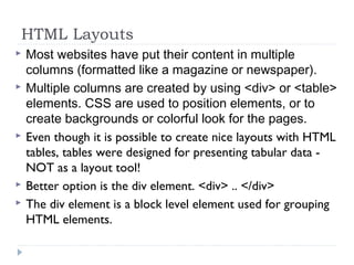 HTML Layouts
 Most websites have put their content in multiple
columns (formatted like a magazine or newspaper).
 Multiple columns are created by using <div> or <table>
elements. CSS are used to position elements, or to
create backgrounds or colorful look for the pages.
 Even though it is possible to create nice layouts with HTML
tables, tables were designed for presenting tabular data -
NOT as a layout tool!
 Better option is the div element. <div> .. </div>
 The div element is a block level element used for grouping
HTML elements.
 