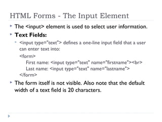 HTML Forms - The Input Element
 The <input> element is used to select user information.
 Text Fields:
 <input type="text"> defines a one-line input field that a user
can enter text into:
<form>
First name: <input type="text" name="firstname"><br>
Last name: <input type="text" name="lastname">
</form>
 The form itself is not visible. Also note that the default
width of a text field is 20 characters. 
 