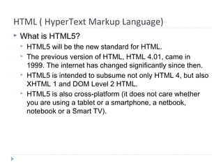 HTML ( HyperText Markup Language)
 What is HTML5?
 HTML5 will be the new standard for HTML.
 The previous version of HTML, HTML 4.01, came in
1999. The internet has changed significantly since then.
 HTML5 is intended to subsume not only HTML 4, but also
XHTML 1 and DOM Level 2 HTML.
 HTML5 is also cross-platform (it does not care whether
you are using a tablet or a smartphone, a netbook,
notebook or a Smart TV).
 
