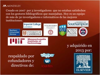 Creado en 2007 por 3 investigadores que no estaban satisfechos
con los gestores bibliográficos que manejaban. Hoy es un equipo
de más de 30 investigadores e informáticos de las mejores
instituciones:
respaldado por
cofundadores y
directivos de:
y adquirido en
2013 por:
 