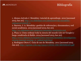 Bibliografía
1. Alonso-Arévalo J. Mendeley: tutorial de aprendizaje. 2010 [accessed
2015 Jan 20]. http://es.slideshare.net/jalonsoarevalo/mendeley-
13604013?related=3
2. Barrera, J. A. Mendeley: gestión de referencias y documentos y red
social académica. 2013 [accessed 2015 Jan 20].
http://es.slideshare.net/jabarrera/mendeley-seminario-crai
3. Plaza A. Cómo ordenar toda la ciencia del mundo (sin ser Google) y
luego vendérsela al diablo. 2014 [accessed 2015 Jan 20].
http://www.eldiario.es/hojaderouter/internet/mendeley-investigacion-
ciencia-internet-startup_0_338067028.html
4. Rodríguez Otero C. Guía de uso de Mendeley. 2011 [accessed 2015
Jan 20]. http://eprints.rclis.org/15915/1/GUIA USO MENDELEY.pdf
 