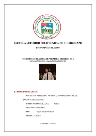 ESCUELA SUPERIOR POLITECNICA DE CHIMBORAZO
UNIDAD DE NIVELACION

CICLO DE NIVELACIÓN: SEPTIEMBRE/ FEBRERO 2014
INTRODUCCION A LA COMUNICACIÓN CIENTIFICA

1.- DATOS INFORMATIVOS.
- NOMBRES Y APELLIDOS: ANDRES ALEJANDRO MARTINEZ B.
- DOCENTE: Miriam Carrillo
- DIRECCIÓN DOMICILIARIA:

Ambato

- TELÉFONO: 0995734524
- MAIL:

alejom-69@hotmail.com

- FECHA:31/10/2013

Riobamba – Ecuador

 