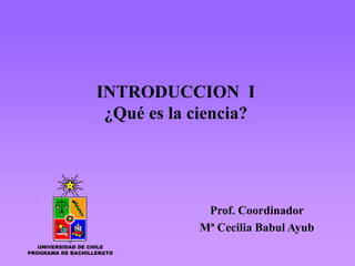 INTRODUCCION I
                    ¿Qué es la ciencia?




                                Prof. Coordinador
                               Mª Cecilia Babul Ayub
   UNIVERSIDAD DE CHILE
PROGRAMA DE BACHILLERATO
 