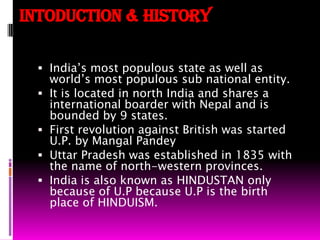 INTODUCTION & HISTORYIndia’s most populous state as well as world’s most populous sub national entity.It is located in north India and shares a international boarder with Nepal and is bounded by 9 states.First revolution against British was started U.P. by Mangal Pandey Uttar Pradesh was established in 1835 with the name of north-western provinces.India is also known as HINDUSTAN only because of U.P because U.P is the birth place of HINDUISM.