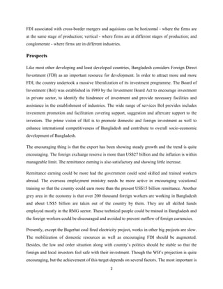 2
FDI associated with cross-border mergers and aquisions can be horizontal - where the firms are
at the same stage of production; vertical - where firms are at different stages of production; and
conglomerate - where firms are in different industries.
Prospects
Like most other developing and least developed countries, Bangladesh considers Foreign Direct
Investment (FDI) as an important resource for development. In order to attract more and more
FDI, the country undertook a massive liberalization of its investment programme. The Board of
Investment (BoI) was established in 1989 by the Investment Board Act to encourage investment
in private sector, to identify the hindrance of investment and provide necessary facilities and
assistance in the establishment of industries. The wide range of services BoI provides includes
investment promotion and facilitation covering support, suggestion and aftercare support to the
investors. The prime vision of BoI is to promote domestic and foreign investment as well to
enhance international competitiveness of Bangladesh and contribute to overall socio-economic
development of Bangladesh.
The encouraging thing is that the export has been showing steady growth and the trend is quite
encouraging. The foreign exchange reserve is more than US$27 billion and the inflation is within
manageable limit. The remittance earning is also satisfactory and showing little increase.
Remittance earning could be more had the government could send skilled and trained workers
abroad. The overseas employment ministry needs be more active in encouraging vocational
training so that the country could earn more than the present US$15 billion remittance. Another
grey area in the economy is that over 200 thousand foreign workers are working in Bangladesh
and about US$5 billion are taken out of the country by them. They are all skilled hands
employed mostly in the RMG sector. These technical people could be trained in Bangladesh and
the foreign workers could be discouraged and avoided to prevent outflow of foreign currencies.
Presently, except the Bagerhat coal fired electricity project, works in other big projects are slow.
The mobilization of domestic resources as well as encouraging FDI should be augmented.
Besides, the law and order situation along with country‟s politics should be stable so that the
foreign and local investors feel safe with their investment. Though the WB‟s projection is quite
encouraging, but the achievement of this target depends on several factors. The most important is
 