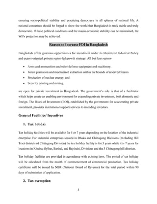 3
ensuring socio-political stability and practicing democracy in all spheres of national life. A
national consensus should be forged to show the world that Bangladesh is truly stable and truly
democratic. If these political conditions and the macro-economic stability can be maintained, the
WB's projection may be achieved.
Reason to Increase FDI in Bangladesh
Bangladesh offers generous opportunities for investment under its liberalized Industrial Policy
and export-oriented, private sector-led growth strategy. All but four sectors-
 Arms and ammunition and other defense equipment and machinery.
 Forest plantation and mechanized extraction within the bounds of reserved forests
 Production of nuclear energy, and
 Security printing and mining.
are open for private investment in Bangladesh. The government‟s role is that of a facilitator
which helps create an enabling environment for expanding private investment, both domestic and
foreign. The Board of Investment (BOI), established by the government for accelerating private
investment, provides institutional support services to intending investors.
General Facilities/ Incentives
1. Tax holiday
Tax holiday facilities will be available for 5 or 7 years depending on the location of the industrial
enterprise. For industrial enterprises located in Dhaka and Chittagong Divisions (excluding Hill
Tract districts of Chittagong Division) the tax holiday facility is for 5 years while it is 7 years for
locations in Khulna, Sylhet, Barisal, and Rajshahi, Divisions and the 3 Chittagong hill districts.
Tax holiday facilities are provided in accordance with existing laws. The period of tax holiday
will be calculated from the month of commencement of commercial production. Tax holiday
certificate will be issued by NBR (National Board of Revenue) for the total period within 90
days of submission of application.
2. Tax exemption
 