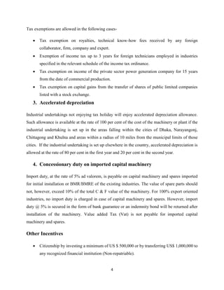 4
Tax exemptions are allowed in the following cases-
 Tax exemption on royalties, technical know-how fees received by any foreign
collaborator, firm, company and expert.
 Exemption of income tax up to 3 years for foreign technicians employed in industries
specified in the relevant schedule of the income tax ordinance.
 Tax exemption on income of the private sector power generation company for 15 years
from the date of commercial production.
 Tax exemption on capital gains from the transfer of shares of public limited companies
listed with a stock exchange.
3. Accelerated depreciation
Industrial undertakings not enjoying tax holiday will enjoy accelerated depreciation allowance.
Such allowance is available at the rate of 100 per cent of the cost of the machinery or plant if the
industrial undertaking is set up in the areas falling within the cities of Dhaka, Narayangonj,
Chittagong and Khulna and areas within a radius of 10 miles from the municipal limits of those
cities. If the industrial undertaking is set up elsewhere in the country, accelerated depreciation is
allowed at the rate of 80 per cent in the first year and 20 per cent in the second year.
4. Concessionary duty on imported capital machinery
Import duty, at the rate of 5% ad valorem, is payable on capital machinery and spares imported
for initial installation or BMR/BMRE of the existing industries. The value of spare parts should
not, however, exceed 10% of the total C & F value of the machinery. For 100% export oriented
industries, no import duty is charged in case of capital machinery and spares. However, import
duty @ 5% is secured in the form of bank guarantee or an indemnity bond will be returned after
installation of the machinery. Value added Tax (Vat) is not payable for imported capital
machinery and spares.
Other Incentives
 Citizenship by investing a minimum of US $ 500,000 or by transferring US$ 1,000,000 to
any recognized financial institution (Non-repatriable).
 