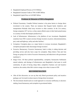 8
 Bangladesh Employed Persons at 54.10 Million
 Bangladesh Consumer Credit at 7594.16 BDT Billion
 Bangladesh Capital Flows at 4.69 BDT Billion
Problems & Obstacles of FDI in Bangladesh
 Political Uncertainty: Unstable Political situation is the prime barrier to foreign direct
investment in the country. There are instances that frequent hartal, shutdown, and
transportation blockade shied away investors to other countries. In the 21st century,
foreign companies 24/7 service, so they cannot afford to pour in their hard-earned money
in a country of strike that hampers productivity‟s.
 Lack of Infrastructure: Infrastructure is the platform of new investment. Bangladesh
sometime loses FDI it cannot convince foreign investors on power, telecommunications,
port, roads and highways, utility and other facilities‟.
 Corruption: Corruption plays as a major barrier to overseas investment. Bangladesh‟s
corruption perception index discourages foreign investors‟.
 Excessive Bureaucracy: Excessive bureaucracy leads to delay in taking decision and
providing service and also leave scope for corruption. Many believe Tata and Asia
Energy are going to be victim of excessive bureaucracy and indecision in the government
machinery‟s.
 Image Crisis: All these political unpredictability, corruption, bureaucratic bottlenecks
natural calamity, and shortage of infrastructure earn Bangladesh a bad name in world
community. In spite of having cheap labor, competitive business cost and lucrative
incentives, the country often falls victim to image crisis when it comes to FDI.
RECOMMENDATION
 After all this discussion, we can say that only liberal government policy and incentive
packages can‟t do much to attract massive foreign direct investment.
 The Government should need an overall approach to overcome inefficiency in decision-
making, lessen bureaucracy and corruption in government bodies.
 