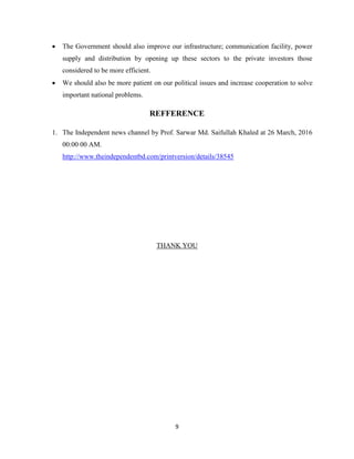 9
 The Government should also improve our infrastructure; communication facility, power
supply and distribution by opening up these sectors to the private investors those
considered to be more efficient.
 We should also be more patient on our political issues and increase cooperation to solve
important national problems.
REFFERENCE
1. The Independent news channel by Prof. Sarwar Md. Saifullah Khaled at 26 March, 2016
00:00 00 AM.
http://www.theindependentbd.com/printversion/details/38545
THANK YOU
 