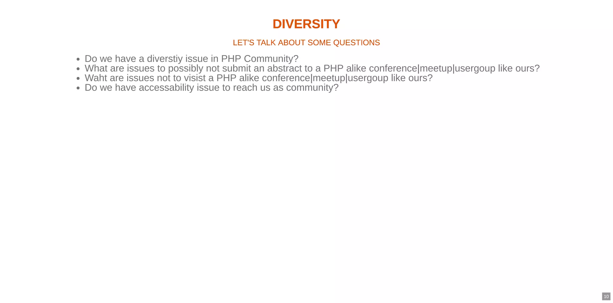 DIVERSITYDIVERSITY
LET'S TALK ABOUT SOME QUESTIONSLET'S TALK ABOUT SOME QUESTIONS
Do we have a diverstiy issue in PHP Community?
What are issues to possibly not submit an abstract to a PHP alike conference|meetup|usergoup like ours?
Waht are issues not to visist a PHP alike conference|meetup|usergoup like ours?
Do we have accessability issue to reach us as community?
10