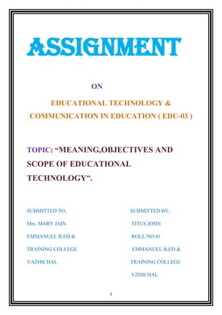 1
ASSIGNMENT
ON
EDUCATIONAL TECHNOLOGY &
COMMUNICATION IN EDUCATION ( EDU-03 )
TOPIC: “MEANING,OBJECTIVES AND
SCOPE OF EDUCATIONAL
TECHNOLOGY”.
SUBMITTED TO, SUBMITTED BY,
Mrs. MARY JAIN TITUS JOHN
EMMANUEL B.ED & ROLL.NO:41
TRAINING COLLEGE EMMANUEL B,ED &
VAZHICHAL TRAINING COLLEGE
VZHICHAL
 