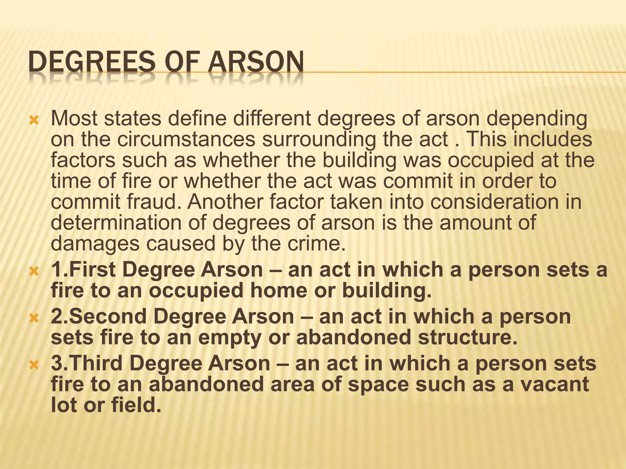 DEGREES OF ARSON
 Most states define different degrees of arson depending
on the circumstances surrounding the act . This includes
factors such as whether the building was occupied at the
time of fire or whether the act was commit in order to
commit fraud. Another factor taken into consideration in
determination of degrees of arson is the amount of
damages caused by the crime.
 1.First Degree Arson – an act in which a person sets a
fire to an occupied home or building.
 2.Second Degree Arson – an act in which a person
sets fire to an empty or abandoned structure.
 3.Third Degree Arson – an act in which a person sets
fire to an abandoned area of space such as a vacant
lot or field.
 