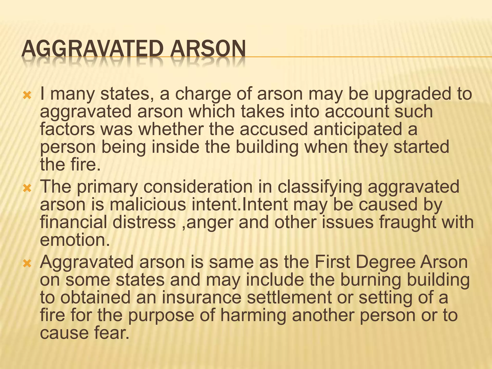 AGGRAVATED ARSON
 I many states, a charge of arson may be upgraded to
aggravated arson which takes into account such
factors was whether the accused anticipated a
person being inside the building when they started
the fire.
 The primary consideration in classifying aggravated
arson is malicious intent.Intent may be caused by
financial distress ,anger and other issues fraught with
emotion.
 Aggravated arson is same as the First Degree Arson
on some states and may include the burning building
to obtained an insurance settlement or setting of a
fire for the purpose of harming another person or to
cause fear.
 