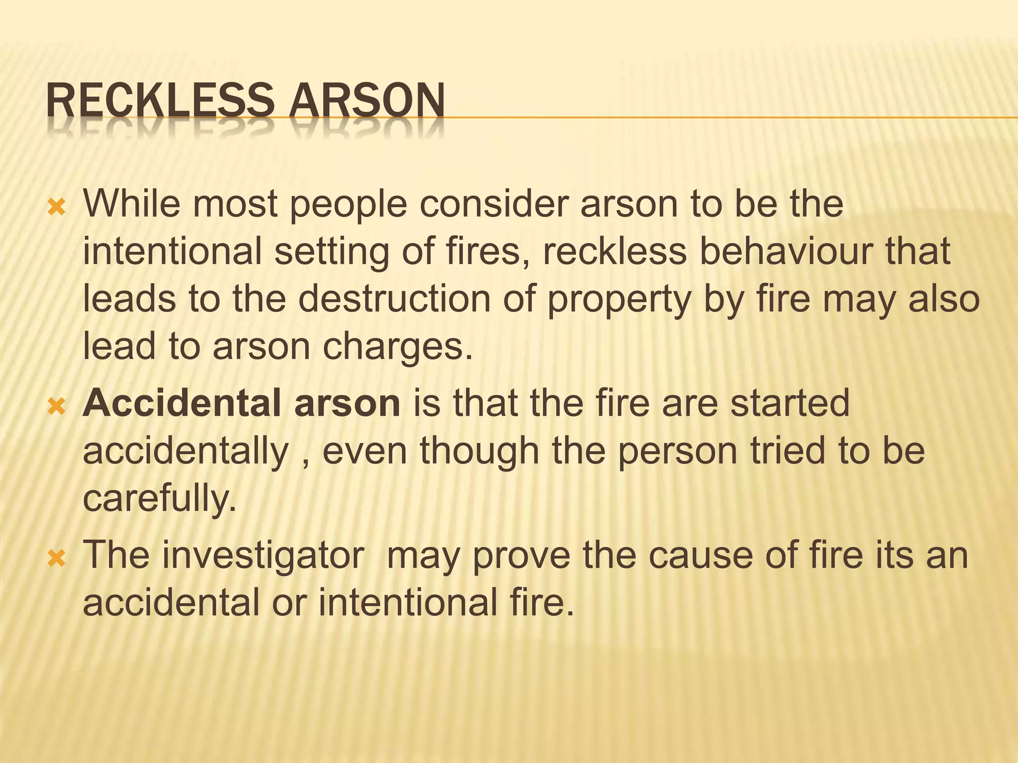 RECKLESS ARSON
 While most people consider arson to be the
intentional setting of fires, reckless behaviour that
leads to the destruction of property by fire may also
lead to arson charges.
 Accidental arson is that the fire are started
accidentally , even though the person tried to be
carefully.
 The investigator may prove the cause of fire its an
accidental or intentional fire.
 