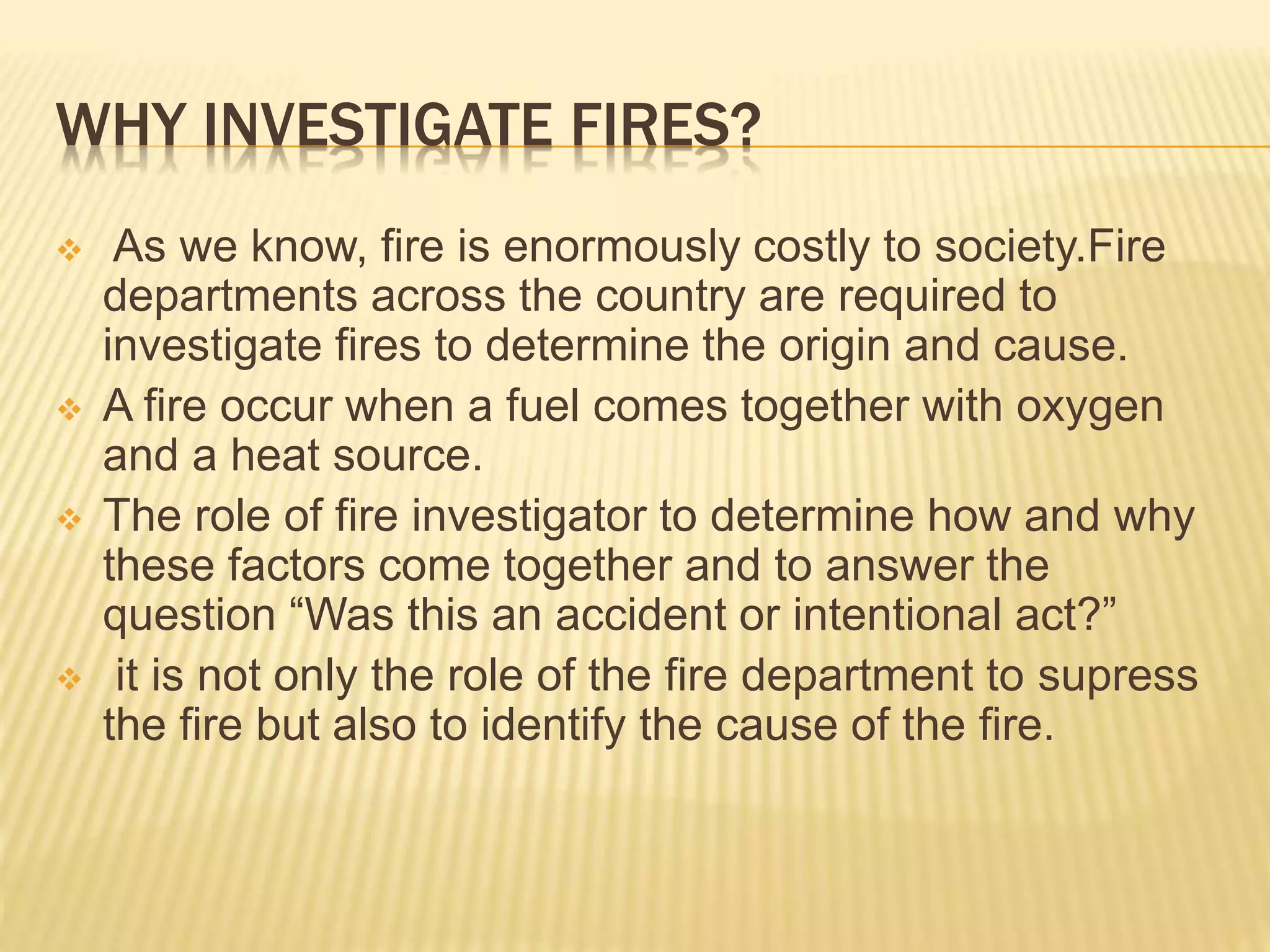 WHY INVESTIGATE FIRES?
 As we know, fire is enormously costly to society.Fire
departments across the country are required to
investigate fires to determine the origin and cause.
 A fire occur when a fuel comes together with oxygen
and a heat source.
 The role of fire investigator to determine how and why
these factors come together and to answer the
question “Was this an accident or intentional act?”
 it is not only the role of the fire department to supress
the fire but also to identify the cause of the fire.
 