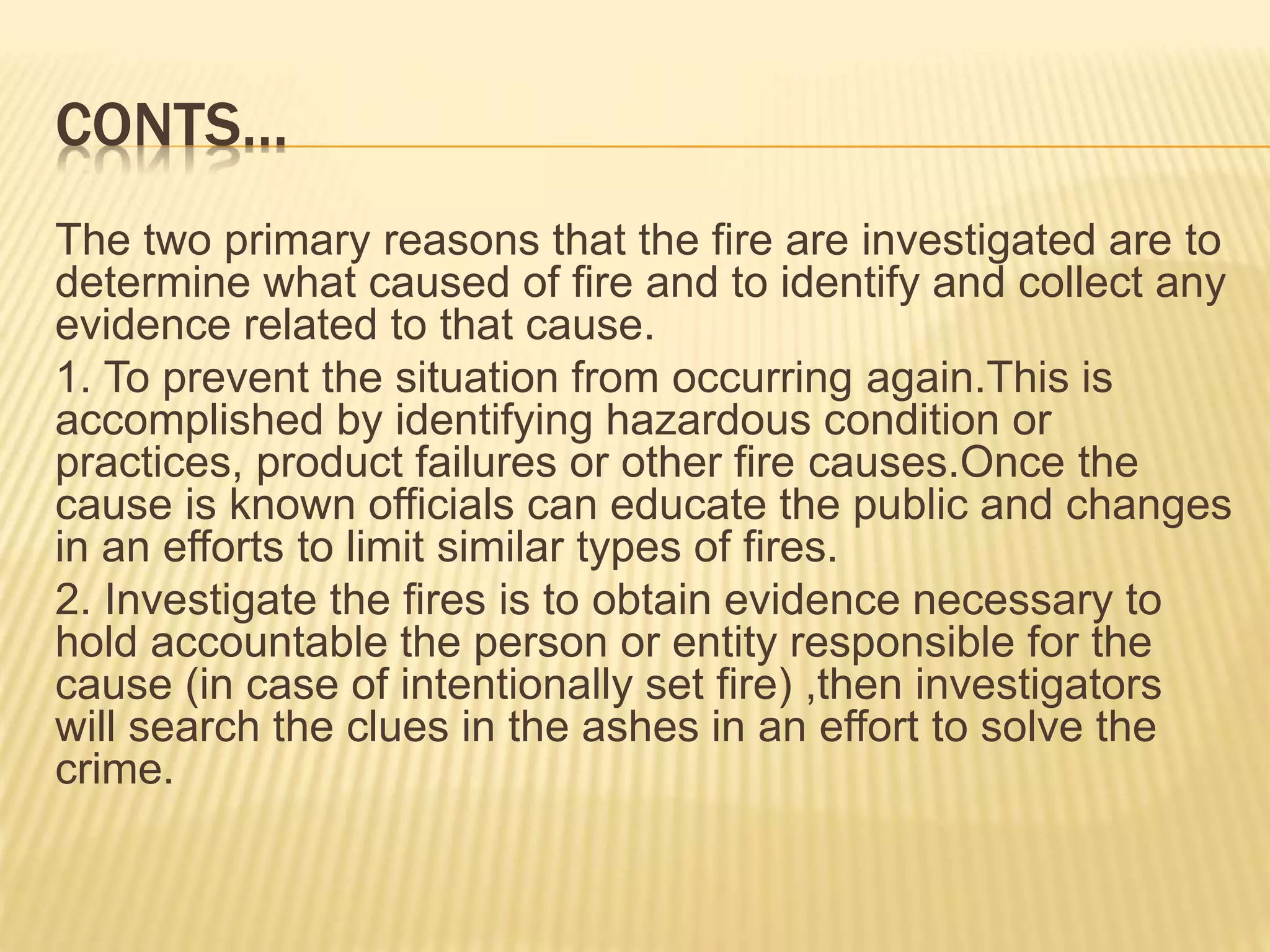 CONTS…
The two primary reasons that the fire are investigated are to
determine what caused of fire and to identify and collect any
evidence related to that cause.
1. To prevent the situation from occurring again.This is
accomplished by identifying hazardous condition or
practices, product failures or other fire causes.Once the
cause is known officials can educate the public and changes
in an efforts to limit similar types of fires.
2. Investigate the fires is to obtain evidence necessary to
hold accountable the person or entity responsible for the
cause (in case of intentionally set fire) ,then investigators
will search the clues in the ashes in an effort to solve the
crime.
 