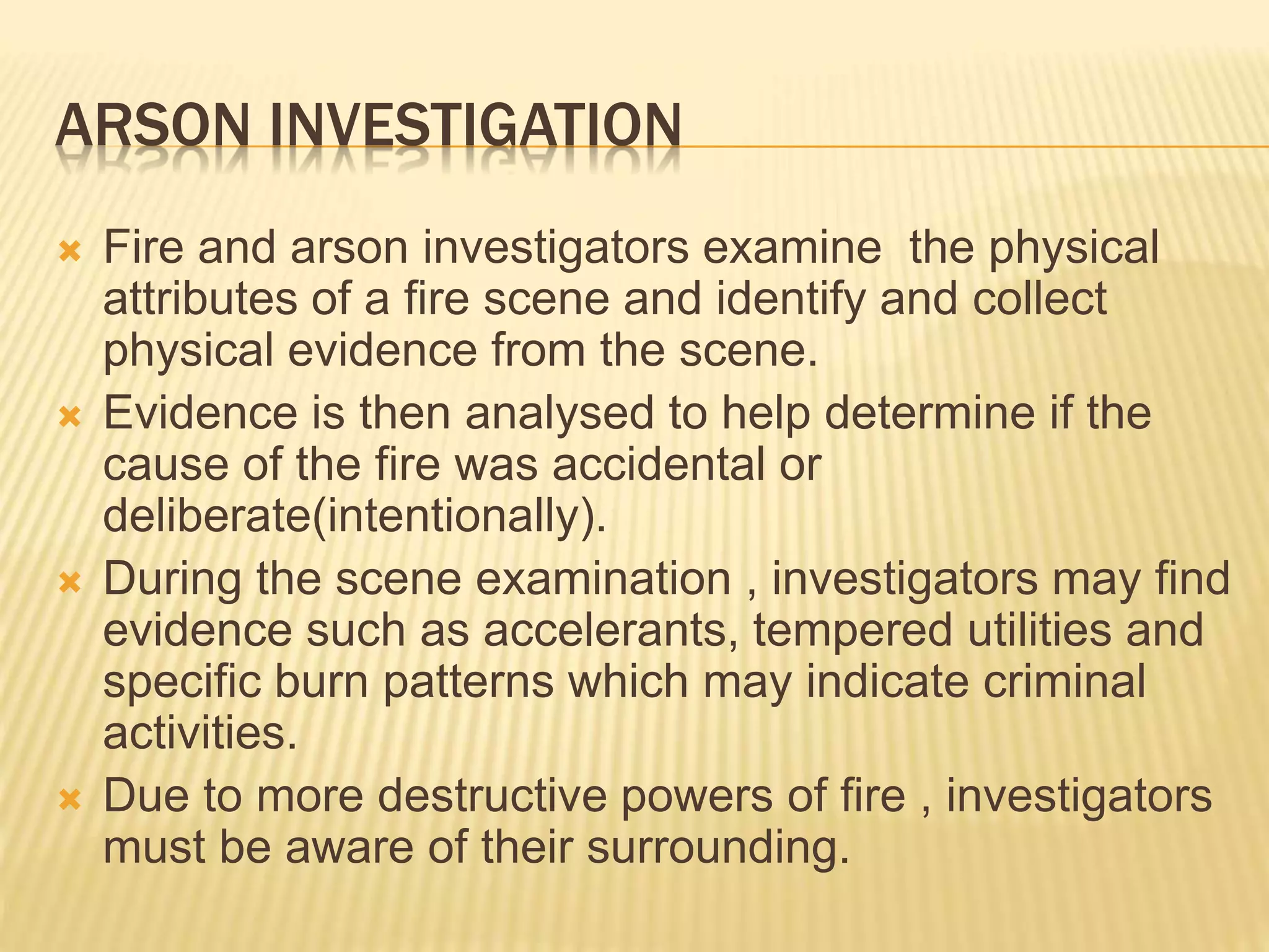 ARSON INVESTIGATION
 Fire and arson investigators examine the physical
attributes of a fire scene and identify and collect
physical evidence from the scene.
 Evidence is then analysed to help determine if the
cause of the fire was accidental or
deliberate(intentionally).
 During the scene examination , investigators may find
evidence such as accelerants, tempered utilities and
specific burn patterns which may indicate criminal
activities.
 Due to more destructive powers of fire , investigators
must be aware of their surrounding.
 