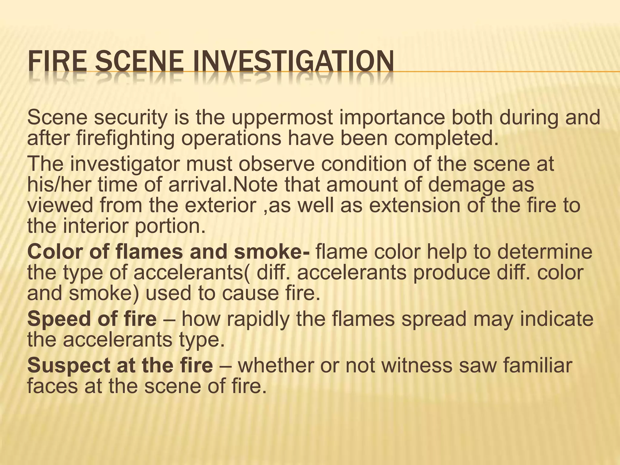 FIRE SCENE INVESTIGATION
Scene security is the uppermost importance both during and
after firefighting operations have been completed.
The investigator must observe condition of the scene at
his/her time of arrival.Note that amount of demage as
viewed from the exterior ,as well as extension of the fire to
the interior portion.
Color of flames and smoke- flame color help to determine
the type of accelerants( diff. accelerants produce diff. color
and smoke) used to cause fire.
Speed of fire – how rapidly the flames spread may indicate
the accelerants type.
Suspect at the fire – whether or not witness saw familiar
faces at the scene of fire.
 