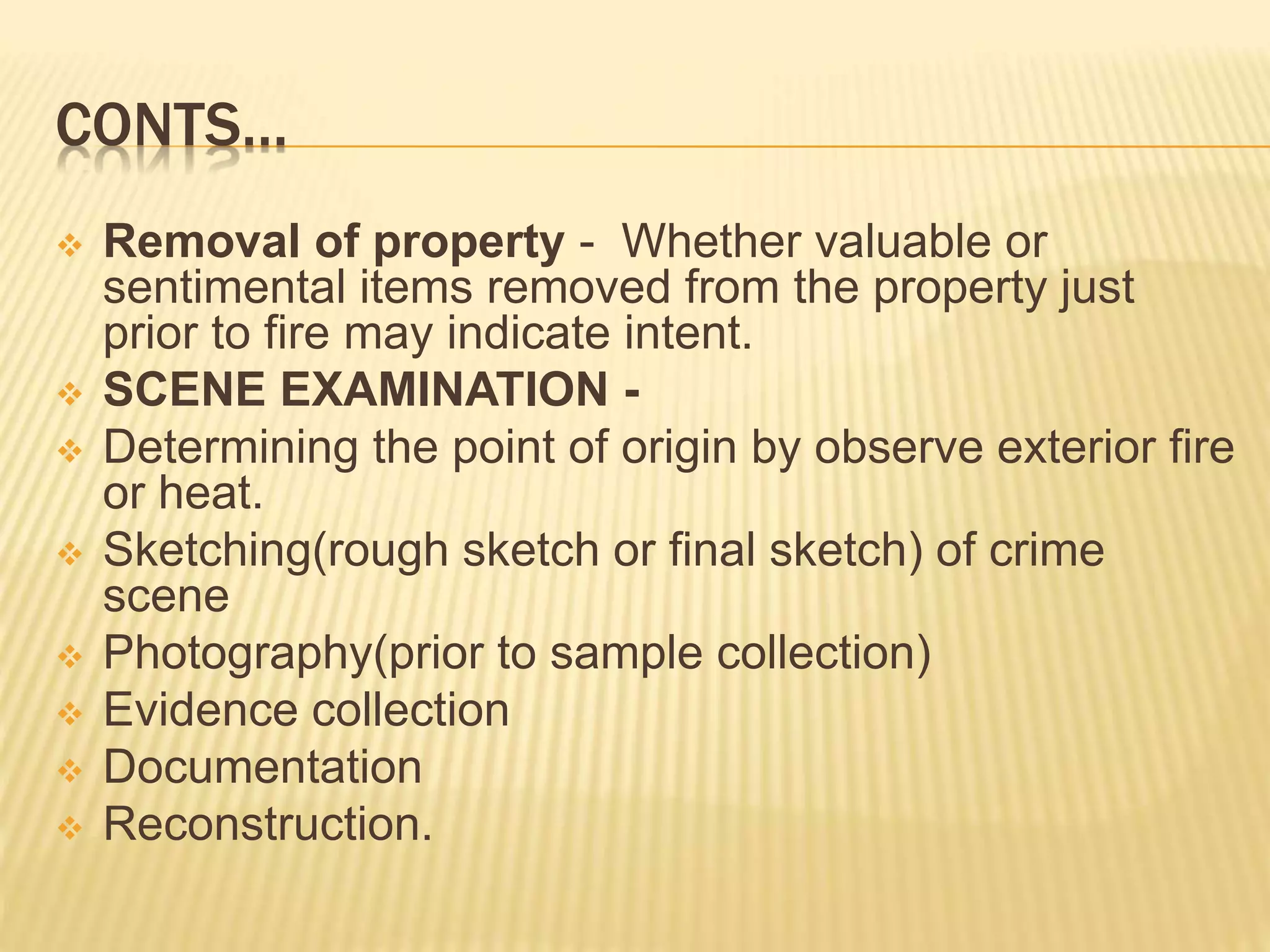 CONTS…
 Removal of property - Whether valuable or
sentimental items removed from the property just
prior to fire may indicate intent.
 SCENE EXAMINATION -
 Determining the point of origin by observe exterior fire
or heat.
 Sketching(rough sketch or final sketch) of crime
scene
 Photography(prior to sample collection)
 Evidence collection
 Documentation
 Reconstruction.
 