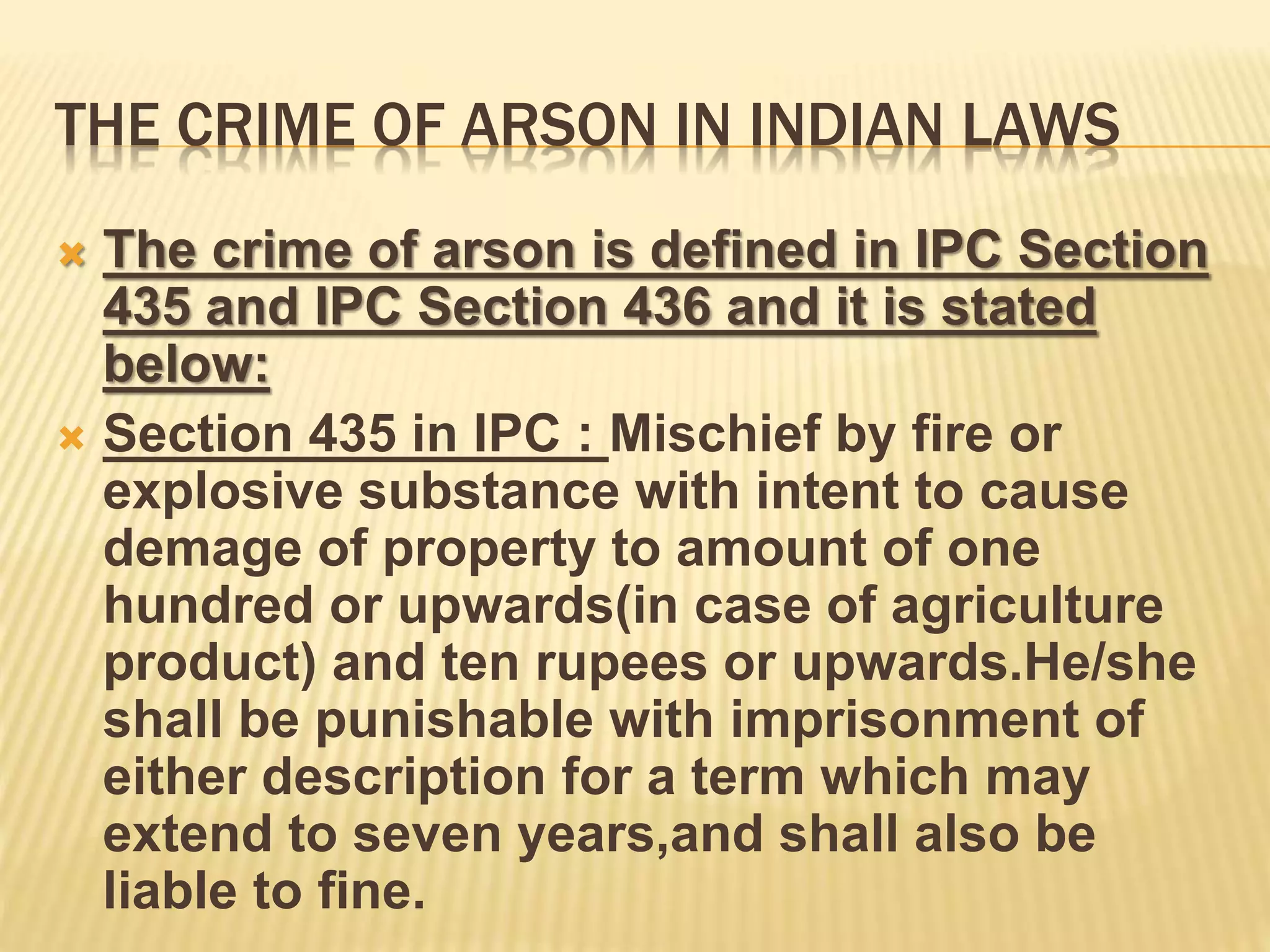 THE CRIME OF ARSON IN INDIAN LAWS
 The crime of arson is defined in IPC Section
435 and IPC Section 436 and it is stated
below:
 Section 435 in IPC : Mischief by fire or
explosive substance with intent to cause
demage of property to amount of one
hundred or upwards(in case of agriculture
product) and ten rupees or upwards.He/she
shall be punishable with imprisonment of
either description for a term which may
extend to seven years,and shall also be
liable to fine.
 