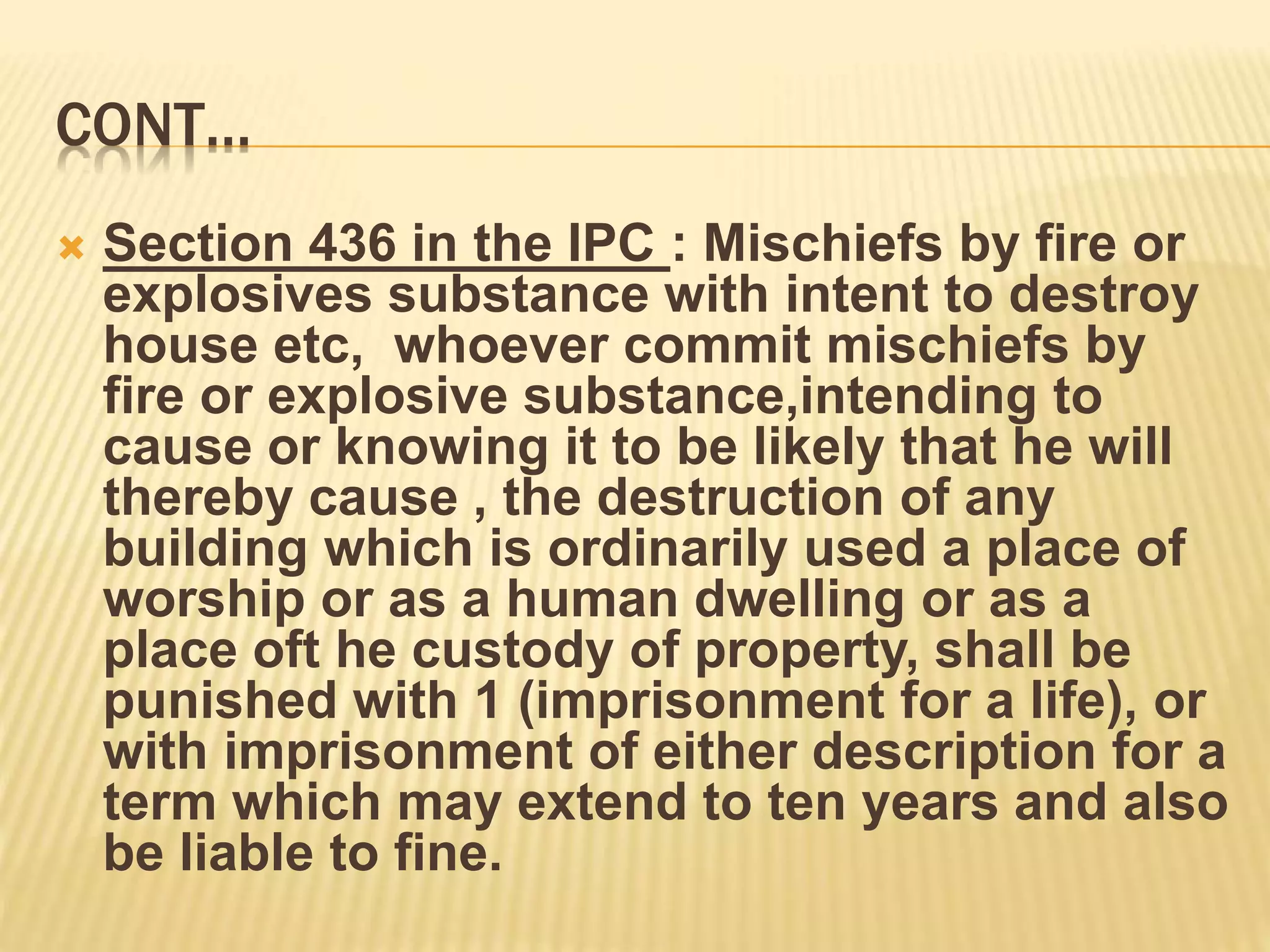 CONT…
 Section 436 in the IPC : Mischiefs by fire or
explosives substance with intent to destroy
house etc, whoever commit mischiefs by
fire or explosive substance,intending to
cause or knowing it to be likely that he will
thereby cause , the destruction of any
building which is ordinarily used a place of
worship or as a human dwelling or as a
place oft he custody of property, shall be
punished with 1 (imprisonment for a life), or
with imprisonment of either description for a
term which may extend to ten years and also
be liable to fine.
 