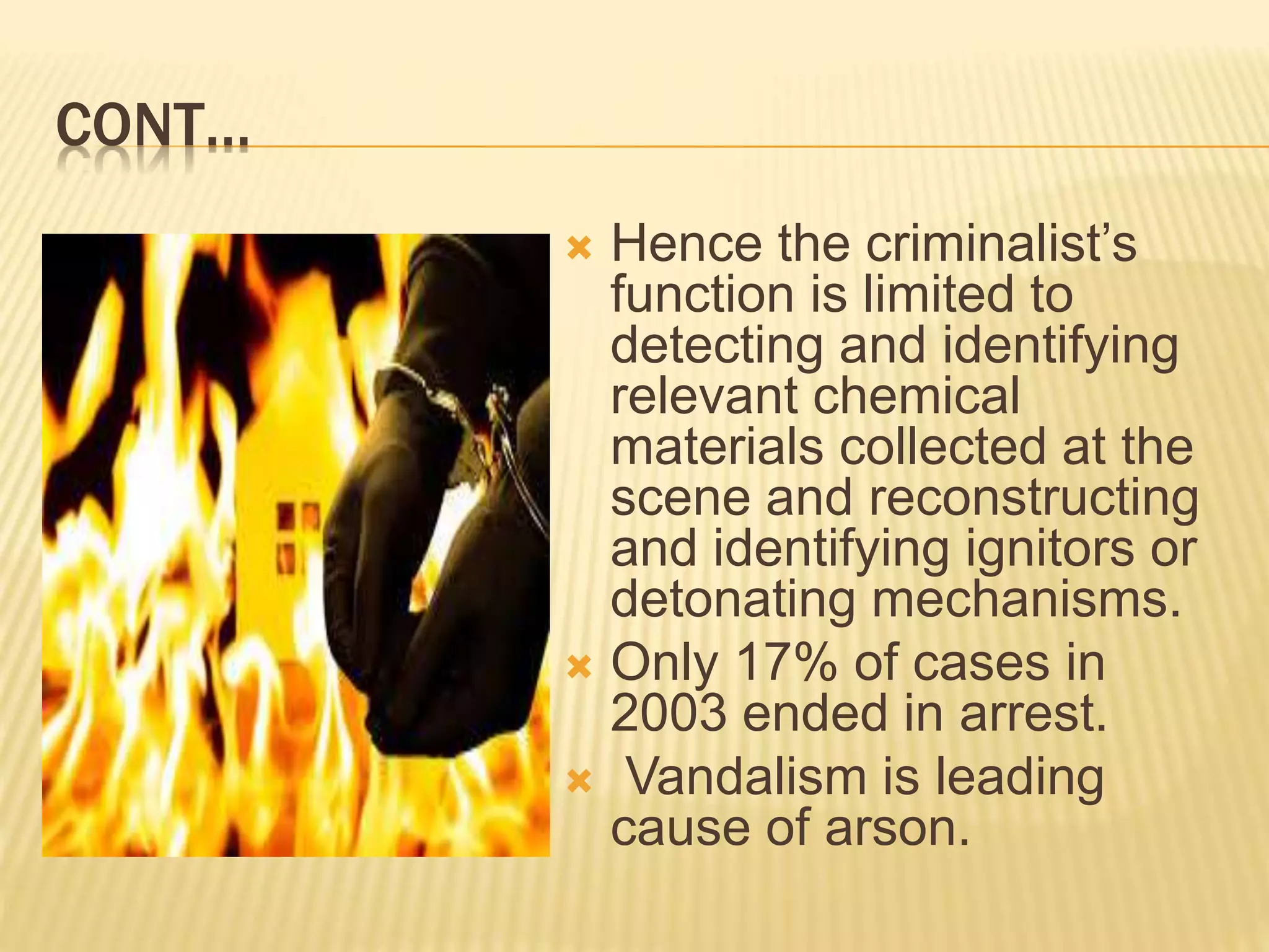 CONT…
 Hence the criminalist’s
function is limited to
detecting and identifying
relevant chemical
materials collected at the
scene and reconstructing
and identifying ignitors or
detonating mechanisms.
 Only 17% of cases in
2003 ended in arrest.
 Vandalism is leading
cause of arson.
 