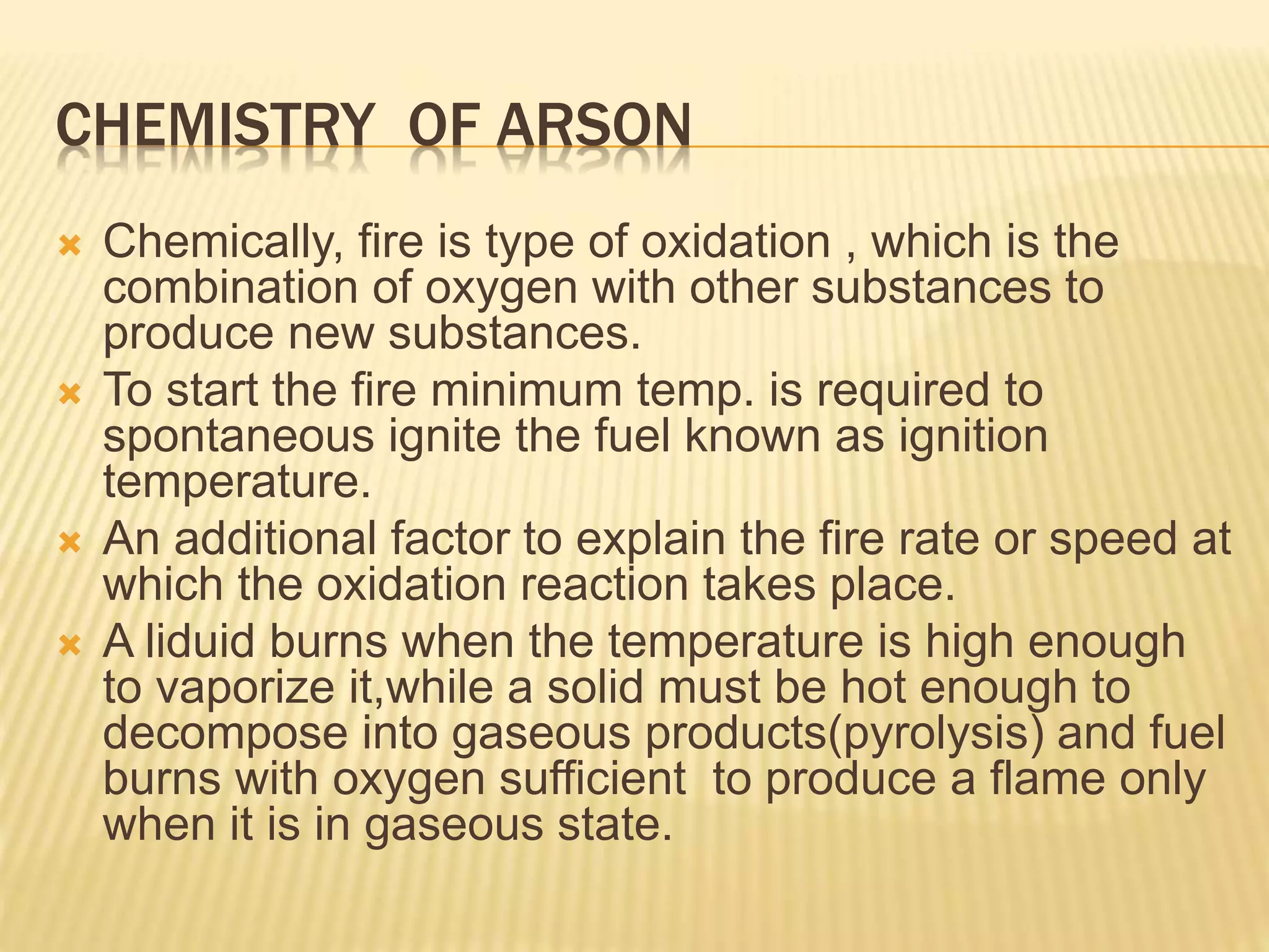 CHEMISTRY OF ARSON
 Chemically, fire is type of oxidation , which is the
combination of oxygen with other substances to
produce new substances.
 To start the fire minimum temp. is required to
spontaneous ignite the fuel known as ignition
temperature.
 An additional factor to explain the fire rate or speed at
which the oxidation reaction takes place.
 A liduid burns when the temperature is high enough
to vaporize it,while a solid must be hot enough to
decompose into gaseous products(pyrolysis) and fuel
burns with oxygen sufficient to produce a flame only
when it is in gaseous state.
 