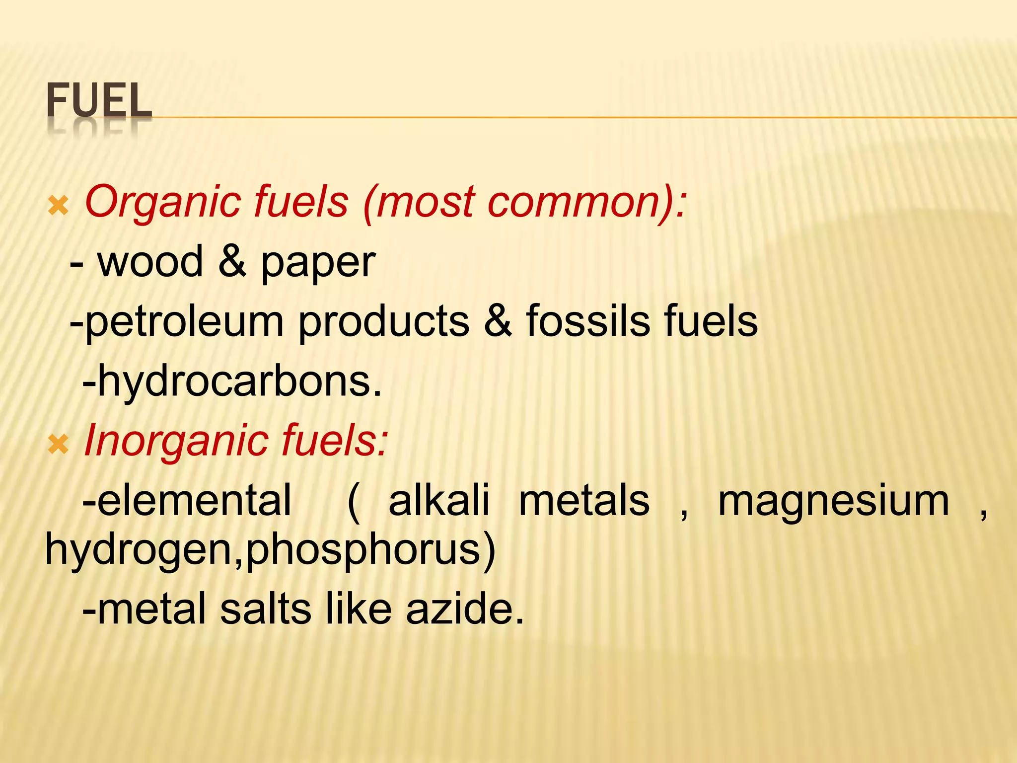 FUEL
 Organic fuels (most common):
- wood & paper
-petroleum products & fossils fuels
-hydrocarbons.
 Inorganic fuels:
-elemental ( alkali metals , magnesium ,
hydrogen,phosphorus)
-metal salts like azide.
 