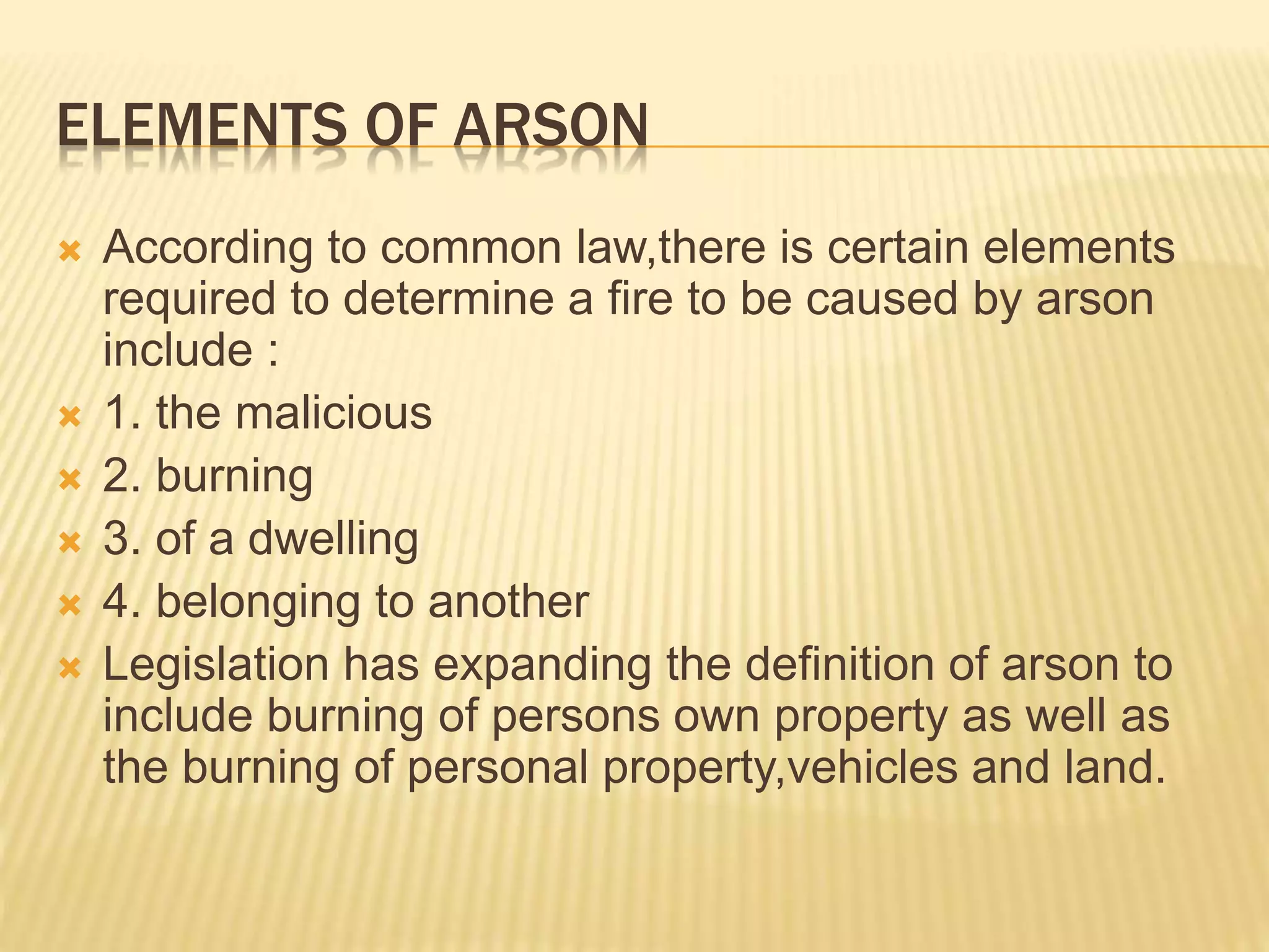 ELEMENTS OF ARSON
 According to common law,there is certain elements
required to determine a fire to be caused by arson
include :
 1. the malicious
 2. burning
 3. of a dwelling
 4. belonging to another
 Legislation has expanding the definition of arson to
include burning of persons own property as well as
the burning of personal property,vehicles and land.
 