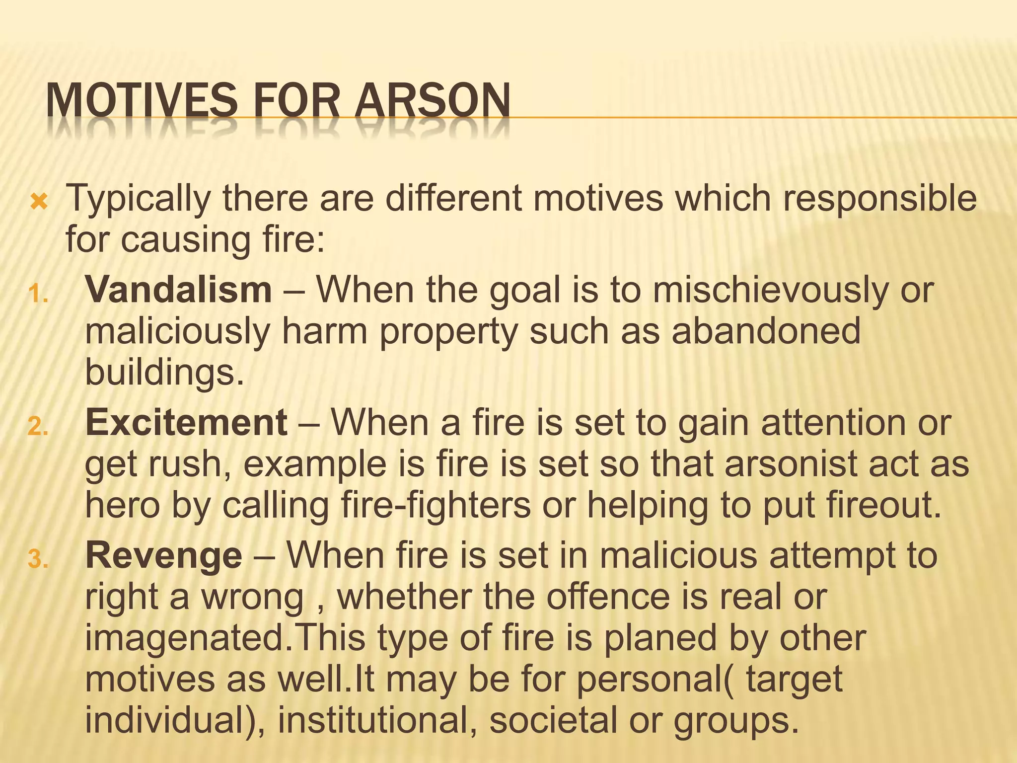 MOTIVES FOR ARSON
 Typically there are different motives which responsible
for causing fire:
1. Vandalism – When the goal is to mischievously or
maliciously harm property such as abandoned
buildings.
2. Excitement – When a fire is set to gain attention or
get rush, example is fire is set so that arsonist act as
hero by calling fire-fighters or helping to put fireout.
3. Revenge – When fire is set in malicious attempt to
right a wrong , whether the offence is real or
imagenated.This type of fire is planed by other
motives as well.It may be for personal( target
individual), institutional, societal or groups.
 