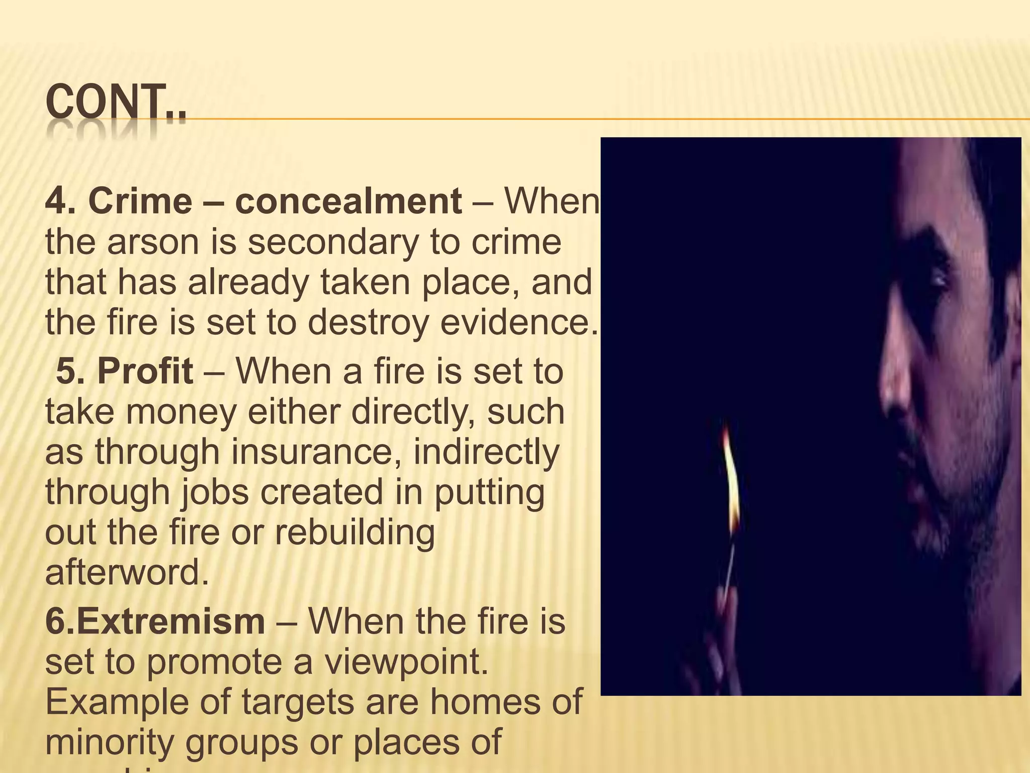 CONT..
4. Crime – concealment – When
the arson is secondary to crime
that has already taken place, and
the fire is set to destroy evidence.
5. Profit – When a fire is set to
take money either directly, such
as through insurance, indirectly
through jobs created in putting
out the fire or rebuilding
afterword.
6.Extremism – When the fire is
set to promote a viewpoint.
Example of targets are homes of
minority groups or places of
 