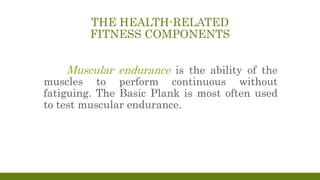 THE HEALTH-RELATED
FITNESS COMPONENTS
Muscular endurance is the ability of the
muscles to perform continuous without
fatiguing. The Basic Plank is most often used
to test muscular endurance.
 