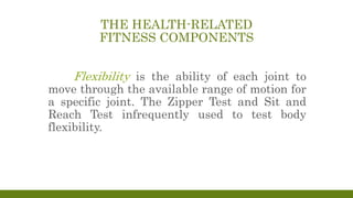 THE HEALTH-RELATED
FITNESS COMPONENTS
Flexibility is the ability of each joint to
move through the available range of motion for
a specific joint. The Zipper Test and Sit and
Reach Test infrequently used to test body
flexibility.
 
