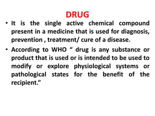 DRUG
? It is the single active chemical compound
present in a medicine that is used for diagnosis,
prevention , treatment/ cure of a disease.
? According to WHO  drug is any substance or
product that is used or is intended to be used to
modify or explore physiological systems or
pathological states for the benefit of the
recipient.
 