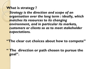 What is strategy ?
Strategy is the direction and scope of an
organisation over the long term : ideally, which
matches its resources to its changing
environment, and in particular its markets,
customers or clients so as to meet stakeholder
expectations.
“The clear cut choices about how to compete”
“ The direction or path chosen to pursue the
goal”.

 