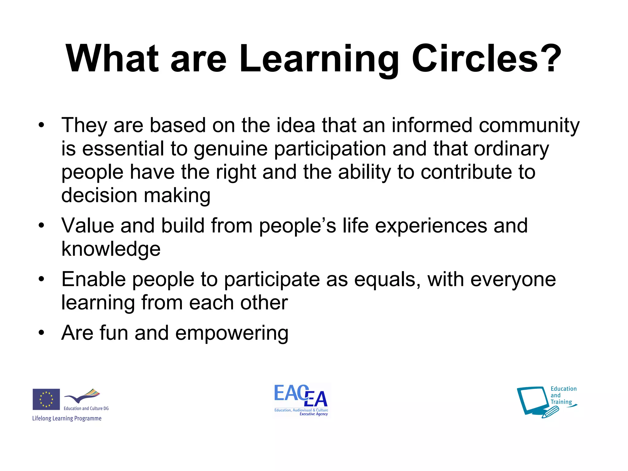 What are Learning Circles? They are based on the idea that an informed community is essential to genuine participation and that ordinary people have the right and the ability to contribute to decision making Value and build from people’s life experiences and knowledge Enable people to participate as equals, with everyone learning from each other Are fun and empowering 