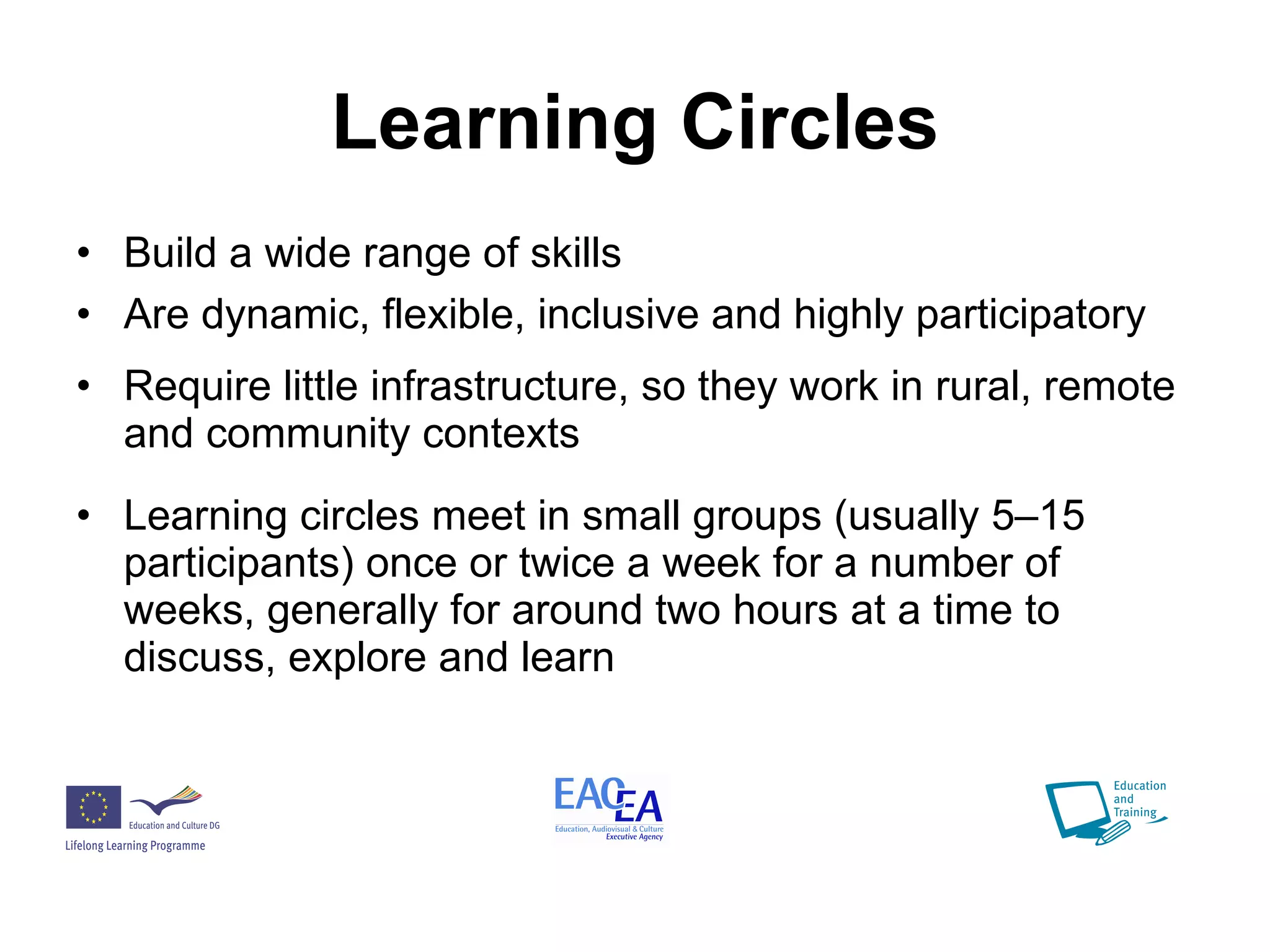 Learning Circles Build a wide range of skills Are dynamic, flexible, inclusive and highly participatory Require little infrastructure, so they work in rural, remote and community contexts Learning circles meet in small groups (usually 5–15 participants) once or twice a week for a number of weeks, generally for around two hours at a time to discuss, explore and learn  