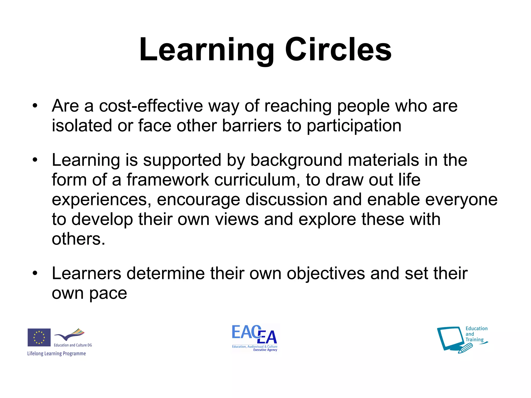 Learning Circles Are a cost-effective way of reaching people who are isolated or face other barriers to participation Learning is supported by background materials in the form of a framework curriculum, to draw out life experiences, encourage discussion and enable everyone to develop their own views and explore these with others.   Learners determine their own objectives and set their own pace 