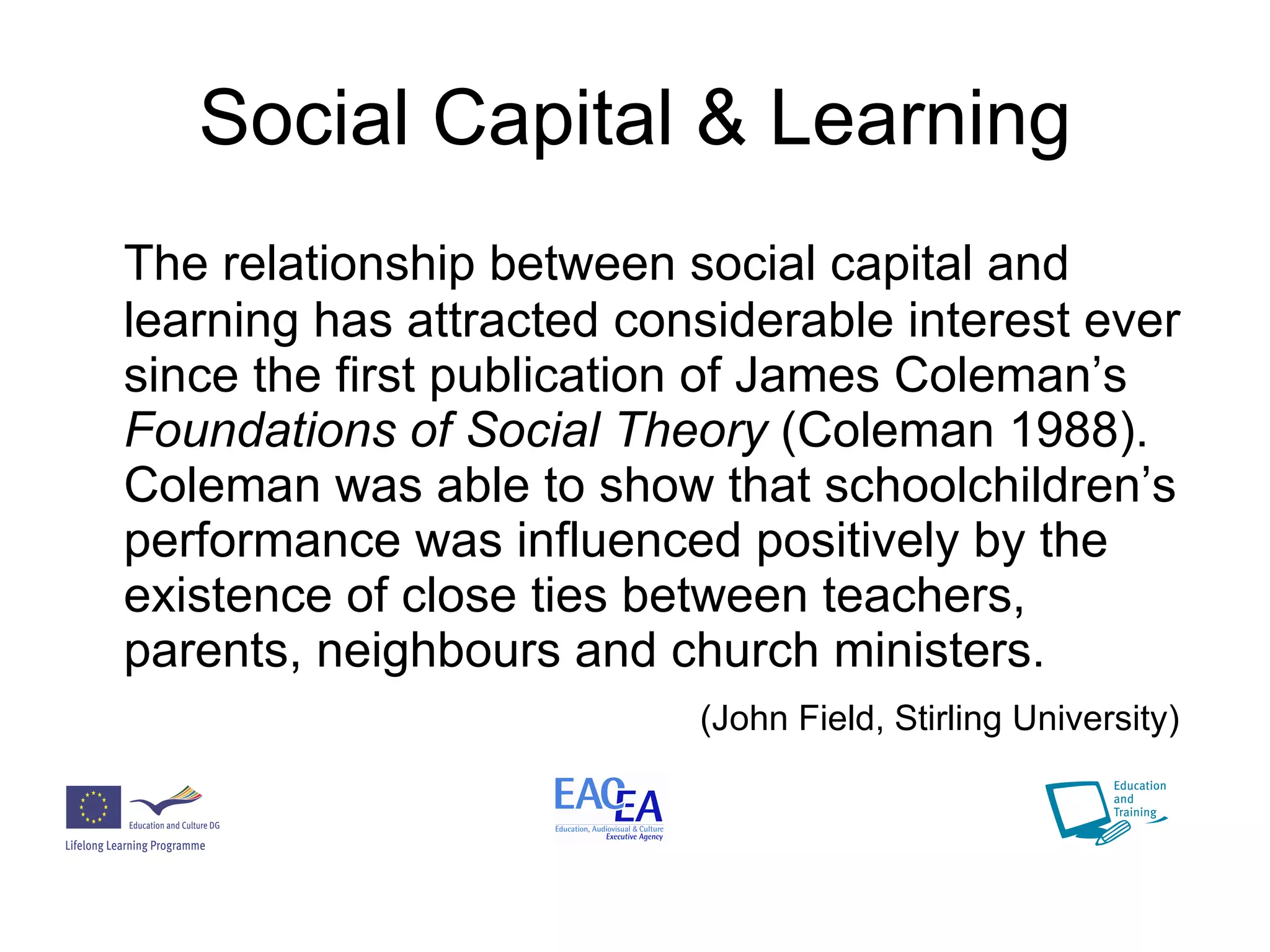 Social Capital & Learning The relationship between social capital and learning has attracted considerable interest ever since the first publication of James Coleman’s  Foundations of Social Theory  (Coleman 1988). Coleman was able to show that schoolchildren’s performance was influenced positively by the existence of close ties between teachers, parents, neighbours and church ministers. (John Field, Stirling University) 