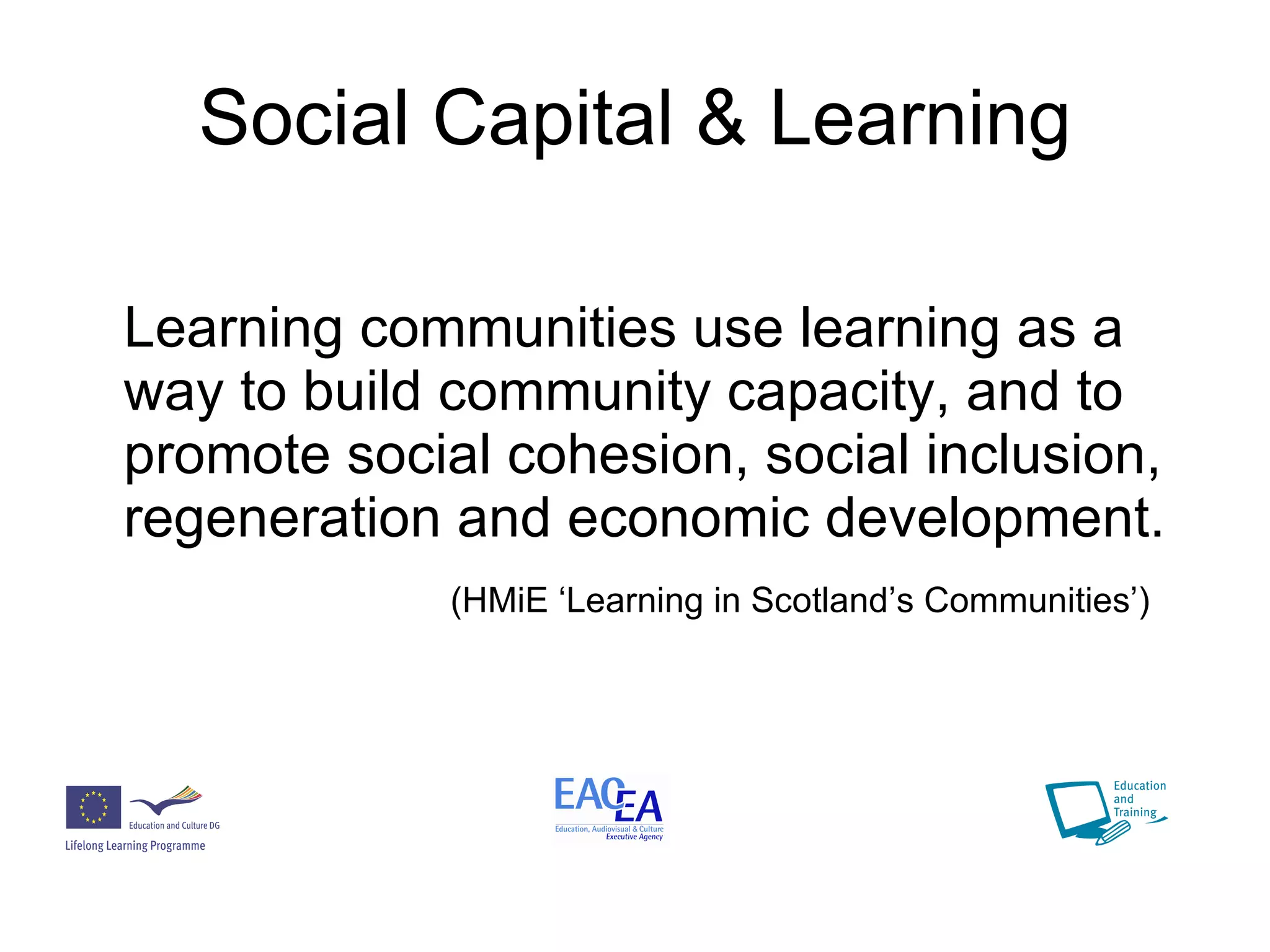 Social Capital & Learning Learning communities use learning as a way to build community capacity, and to promote social cohesion, social inclusion, regeneration and economic development. (HMiE ‘Learning in Scotland’s Communities’) 