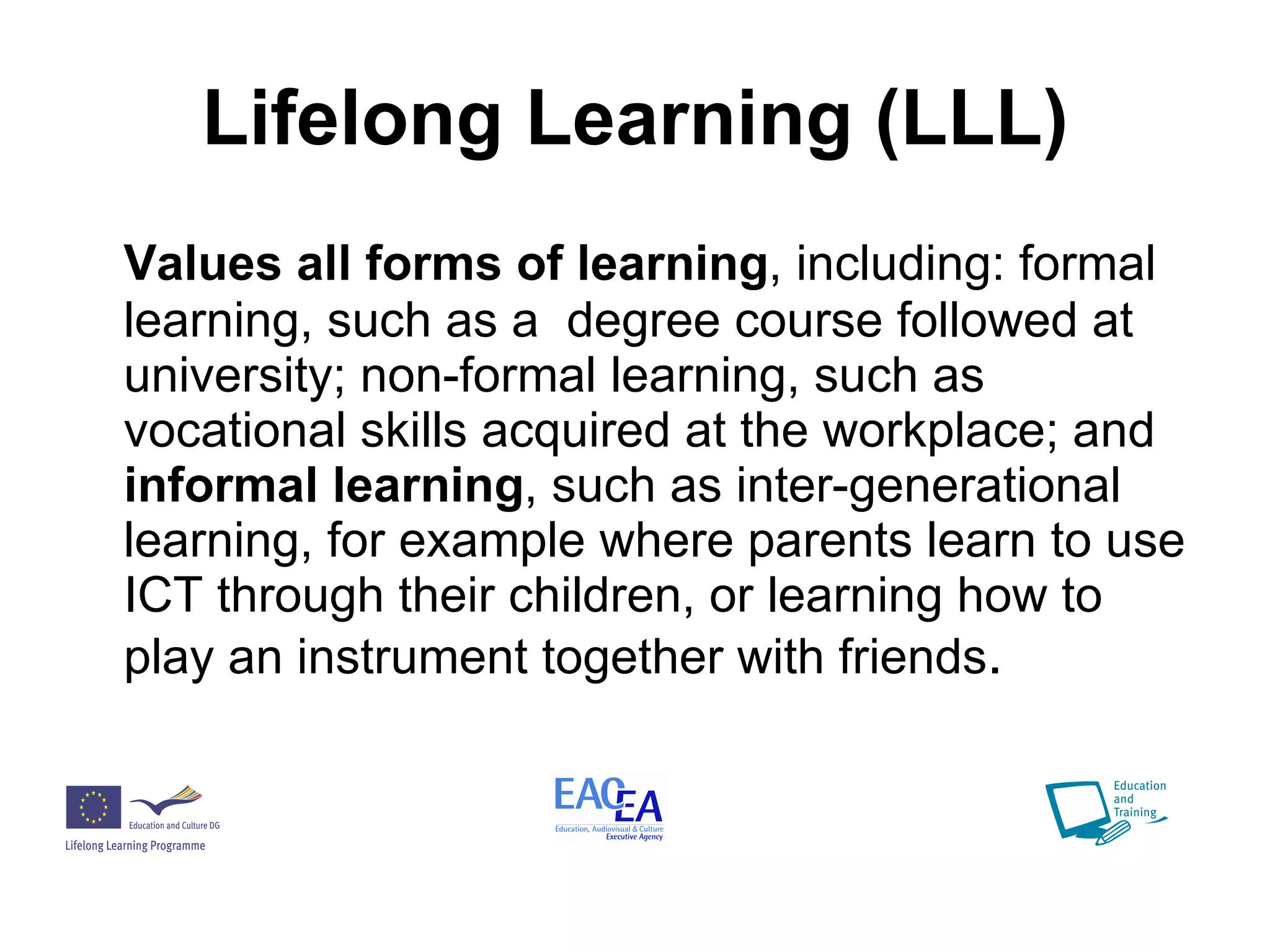 Lifelong Learning (LLL) Values all forms of learning , including: formal learning, such as a  degree course followed at university; non-formal learning, such as vocational skills acquired at the workplace; and  informal learning , such as inter-generational learning, for example where parents learn to use ICT through their children, or learning how to play an instrument together with friends . 