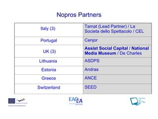 Nopros Partners Italy (3)   Tamat (Lead Partner) /  La Societa dello Spettacolo / CEL Portugal Cenjor UK (3) Assist Social Capital  /  National Media Museum  / De Charles Lithuania  ASDPS  Estonia Andras Greece ANCE Switzerland SEED  