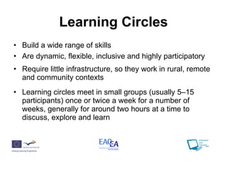 Learning Circles Build a wide range of skills Are dynamic, flexible, inclusive and highly participatory Require little infrastructure, so they work in rural, remote and community contexts Learning circles meet in small groups (usually 5–15 participants) once or twice a week for a number of weeks, generally for around two hours at a time to discuss, explore and learn  